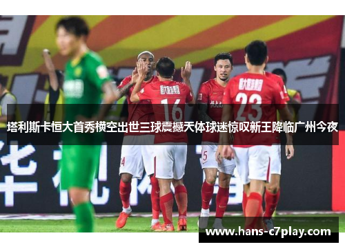 塔利斯卡恒大首秀横空出世三球震撼天体球迷惊叹新王降临广州今夜