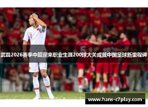 武磊2026赛季中超迎来职业生涯200球大关成就中国足球新里程碑