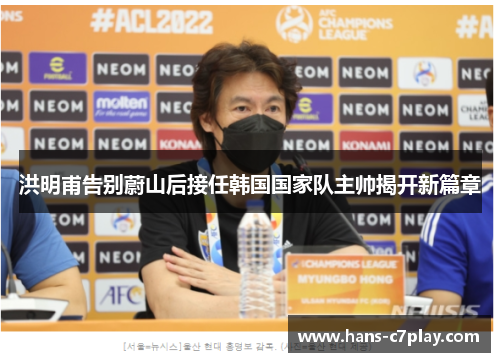 洪明甫告别蔚山后接任韩国国家队主帅揭开新篇章