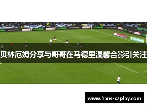 贝林厄姆分享与哥哥在马德里温馨合影引关注